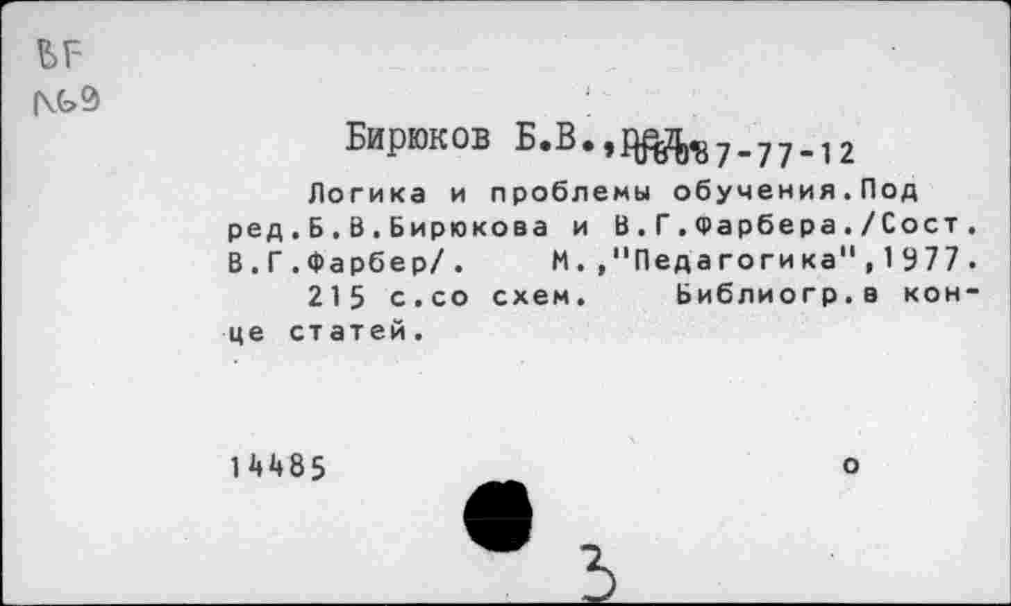 ﻿ъг-
(\G9
Бирюков Б.В.,^7_77_12
Логика и проблемы обучения.Под ред.Б.В.Бирюкова и В.Г.Фарбера./Сост. В.Г.Фарбер/.	М.,"Педагогика",1377.
215 с.со схем. Ьиблиогр.в конце статей.
1 Д485
о